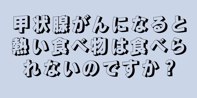 甲状腺がんになると熱い食べ物は食べられないのですか？