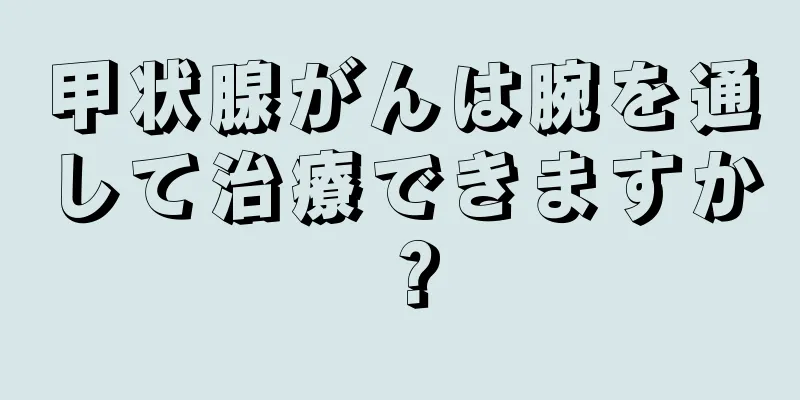 甲状腺がんは腕を通して治療できますか？