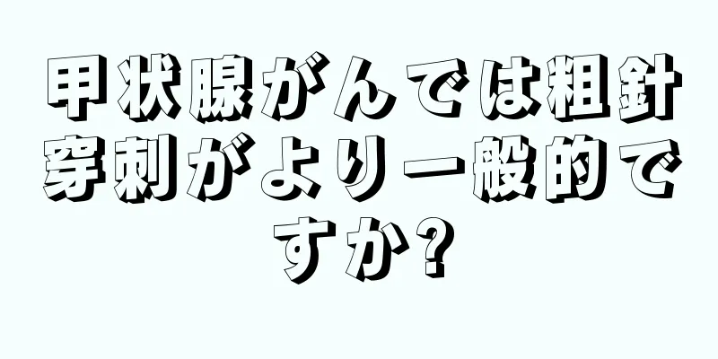 甲状腺がんでは粗針穿刺がより一般的ですか?