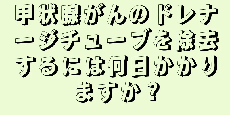 甲状腺がんのドレナージチューブを除去するには何日かかりますか？