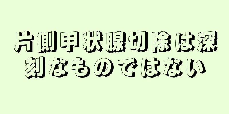 片側甲状腺切除は深刻なものではない