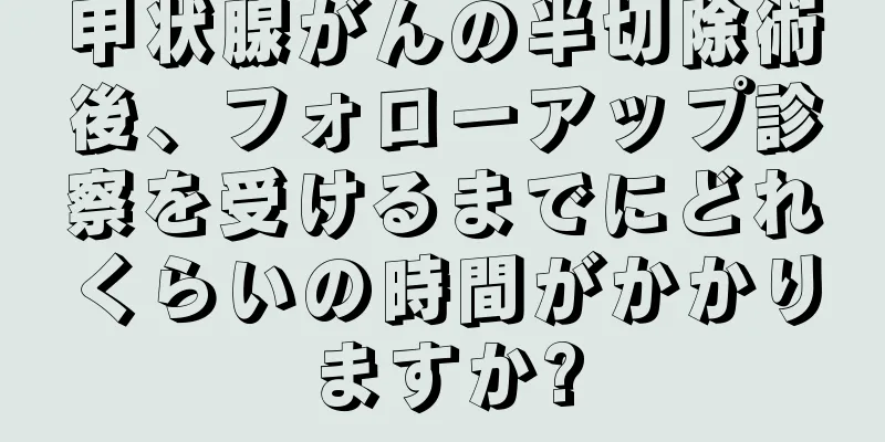 甲状腺がんの半切除術後、フォローアップ診察を受けるまでにどれくらいの時間がかかりますか?