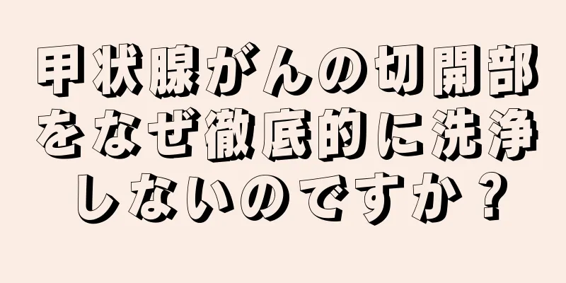 甲状腺がんの切開部をなぜ徹底的に洗浄しないのですか？