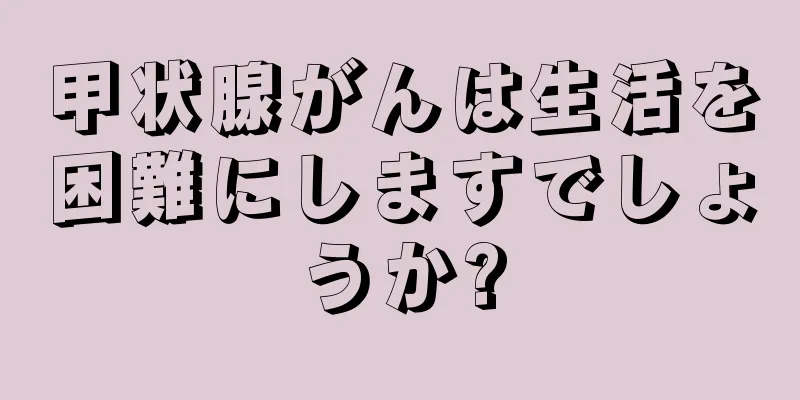 甲状腺がんは生活を困難にしますでしょうか?