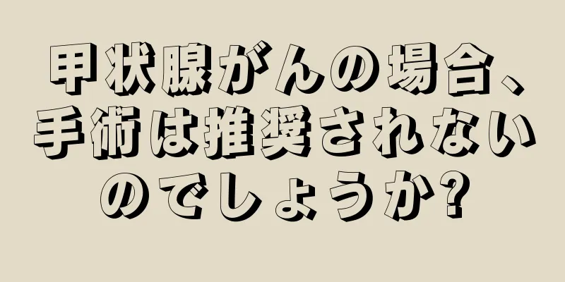 甲状腺がんの場合、手術は推奨されないのでしょうか?