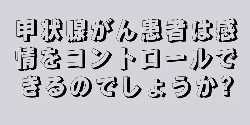 甲状腺がん患者は感情をコントロールできるのでしょうか?