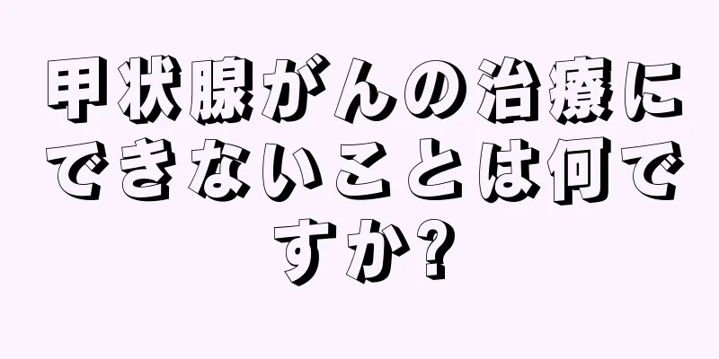 甲状腺がんの治療にできないことは何ですか?