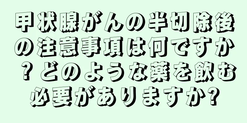 甲状腺がんの半切除後の注意事項は何ですか？どのような薬を飲む必要がありますか?