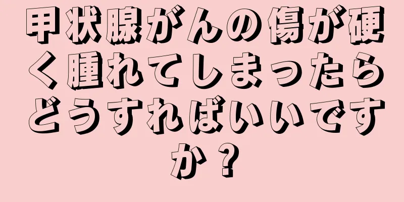 甲状腺がんの傷が硬く腫れてしまったらどうすればいいですか？