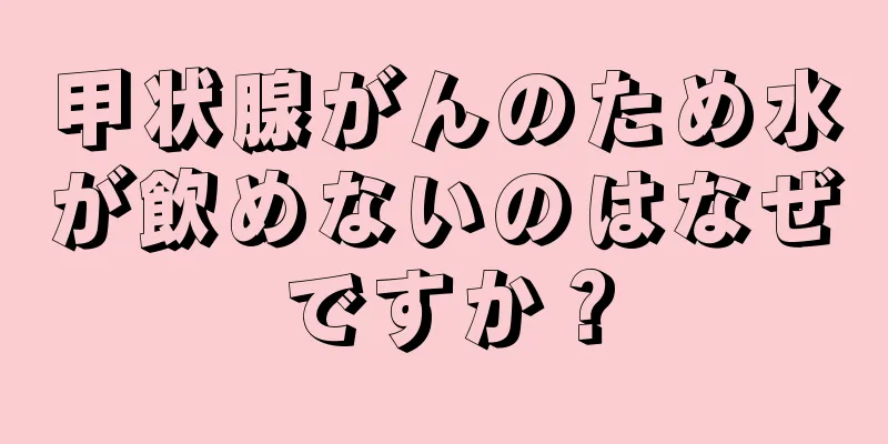 甲状腺がんのため水が飲めないのはなぜですか？