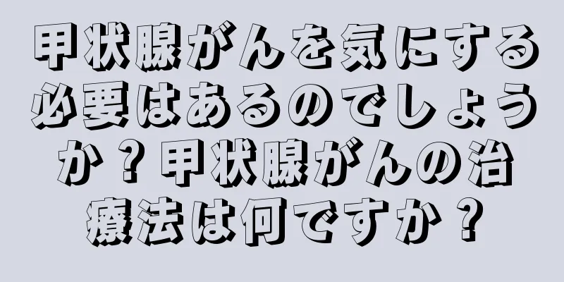 甲状腺がんを気にする必要はあるのでしょうか？甲状腺がんの治療法は何ですか？
