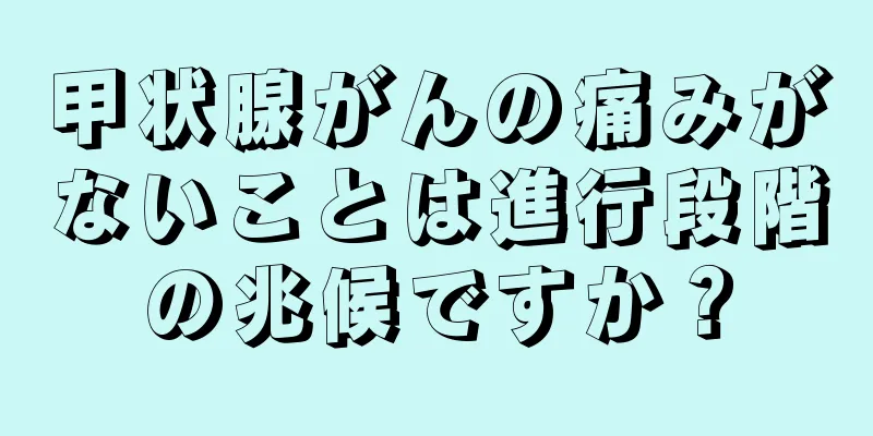 甲状腺がんの痛みがないことは進行段階の兆候ですか？