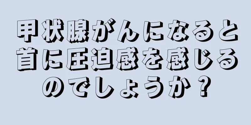 甲状腺がんになると首に圧迫感を感じるのでしょうか？