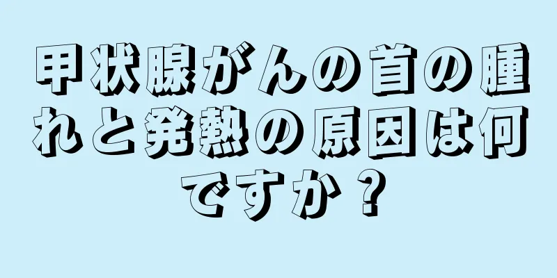 甲状腺がんの首の腫れと発熱の原因は何ですか？