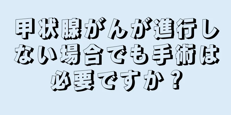 甲状腺がんが進行しない場合でも手術は必要ですか？