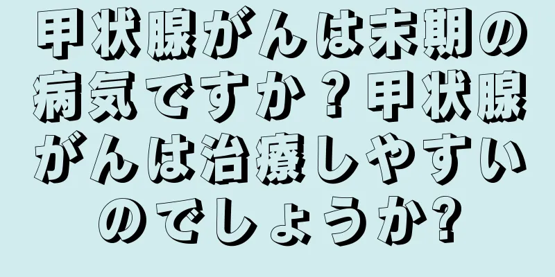 甲状腺がんは末期の病気ですか？甲状腺がんは治療しやすいのでしょうか?