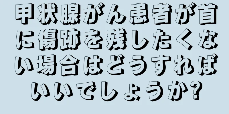 甲状腺がん患者が首に傷跡を残したくない場合はどうすればいいでしょうか?