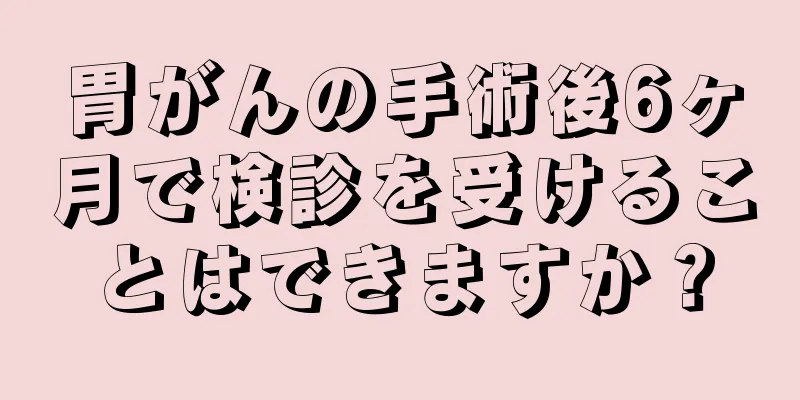 胃がんの手術後6ヶ月で検診を受けることはできますか？