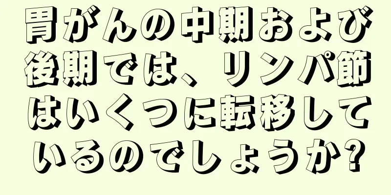 胃がんの中期および後期では、リンパ節はいくつに転移しているのでしょうか?