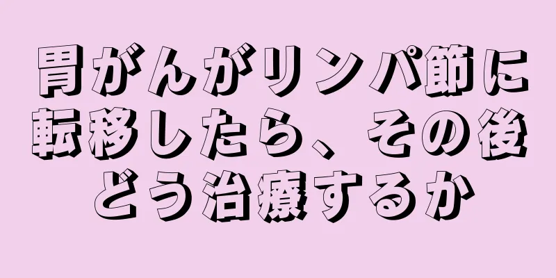 胃がんがリンパ節に転移したら、その後どう治療するか