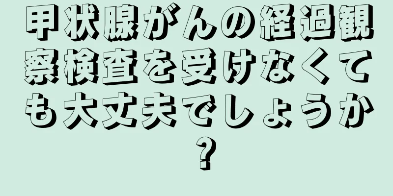 甲状腺がんの経過観察検査を受けなくても大丈夫でしょうか？