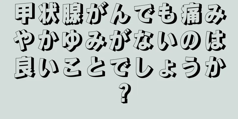 甲状腺がんでも痛みやかゆみがないのは良いことでしょうか？