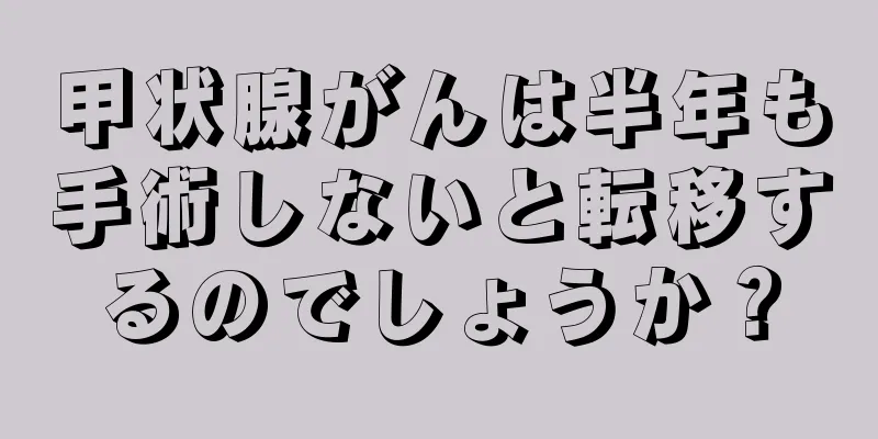 甲状腺がんは半年も手術しないと転移するのでしょうか？