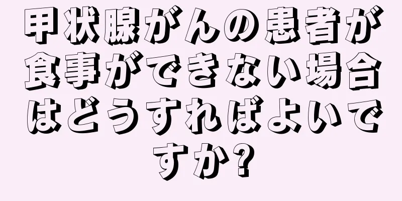 甲状腺がんの患者が食事ができない場合はどうすればよいですか?