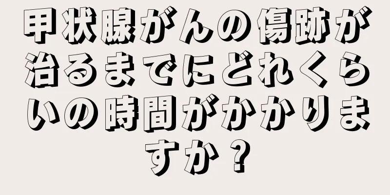 甲状腺がんの傷跡が治るまでにどれくらいの時間がかかりますか？