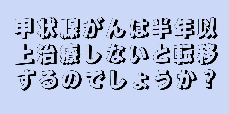 甲状腺がんは半年以上治療しないと転移するのでしょうか？