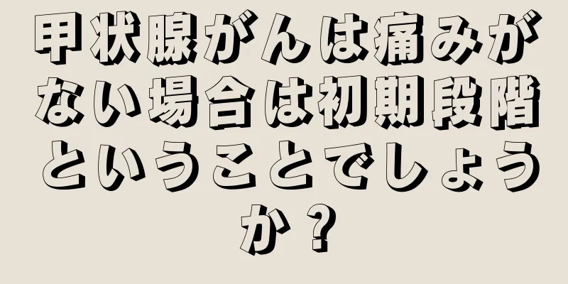 甲状腺がんは痛みがない場合は初期段階ということでしょうか？