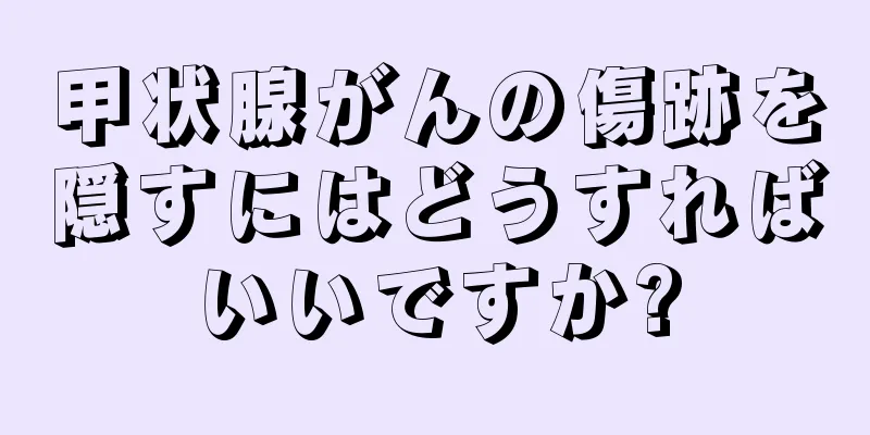 甲状腺がんの傷跡を隠すにはどうすればいいですか?