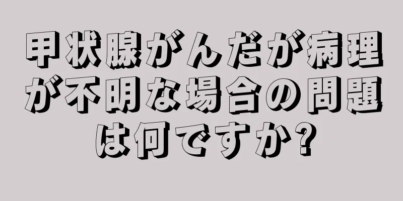 甲状腺がんだが病理が不明な場合の問題は何ですか?
