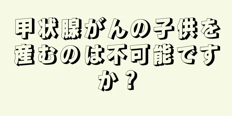 甲状腺がんの子供を産むのは不可能ですか？