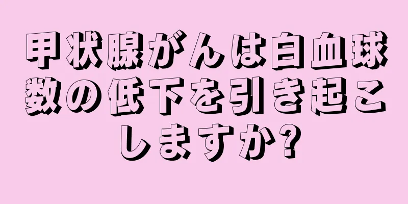 甲状腺がんは白血球数の低下を引き起こしますか?