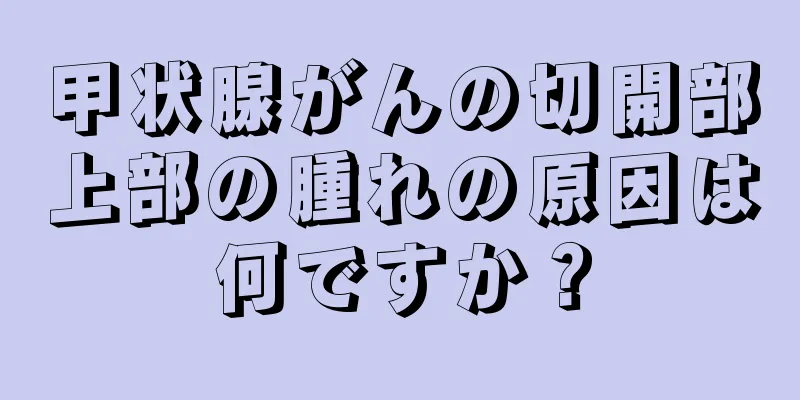 甲状腺がんの切開部上部の腫れの原因は何ですか？