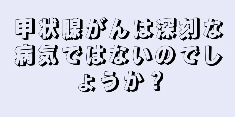 甲状腺がんは深刻な病気ではないのでしょうか？