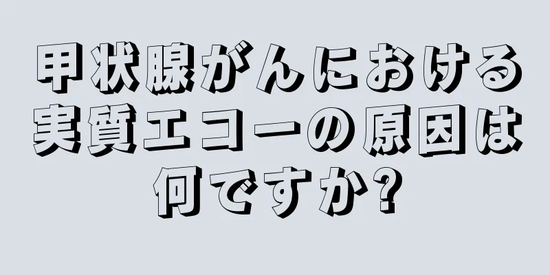 甲状腺がんにおける実質エコーの原因は何ですか?