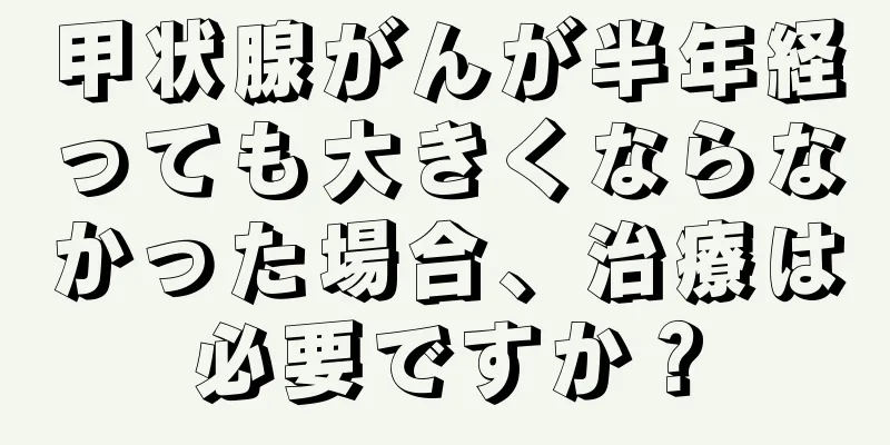 甲状腺がんが半年経っても大きくならなかった場合、治療は必要ですか？