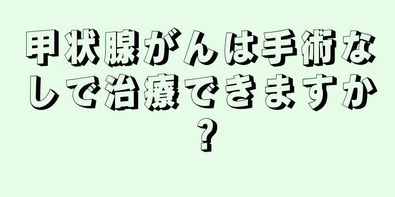 甲状腺がんは手術なしで治療できますか？