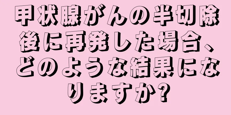 甲状腺がんの半切除後に再発した場合、どのような結果になりますか?