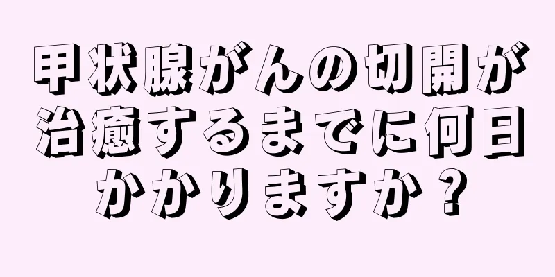 甲状腺がんの切開が治癒するまでに何日かかりますか？
