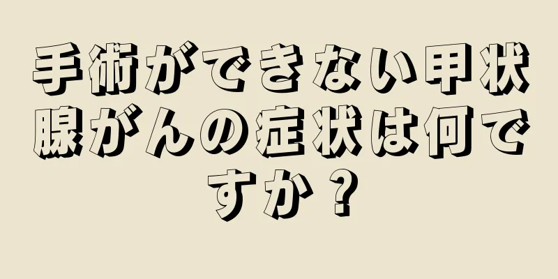 手術ができない甲状腺がんの症状は何ですか？