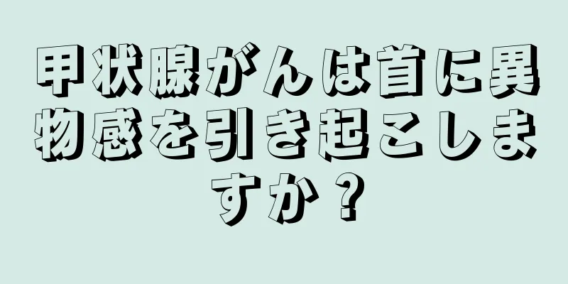 甲状腺がんは首に異物感を引き起こしますか？