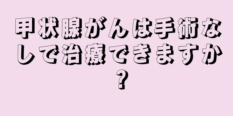 甲状腺がんは手術なしで治療できますか？