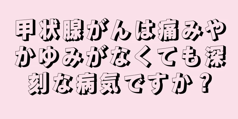 甲状腺がんは痛みやかゆみがなくても深刻な病気ですか？