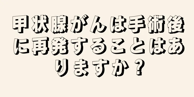 甲状腺がんは手術後に再発することはありますか？