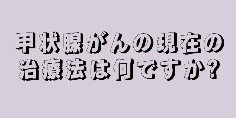 甲状腺がんの現在の治療法は何ですか?