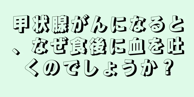 甲状腺がんになると、なぜ食後に血を吐くのでしょうか？