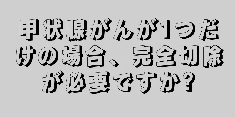 甲状腺がんが1つだけの場合、完全切除が必要ですか?